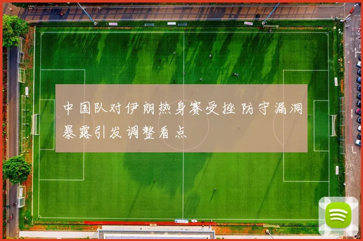 中国队对伊朗热身赛受挫 防守漏洞暴露引发调整看点