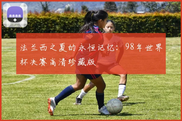 法兰西之夏的永恒记忆：98年世界杯决赛高清珍藏版