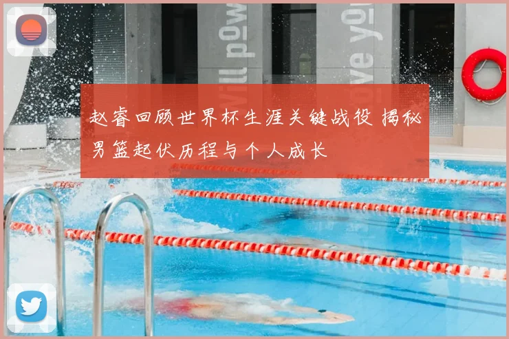 赵睿回顾世界杯生涯关键战役 揭秘男篮起伏历程与个人成长