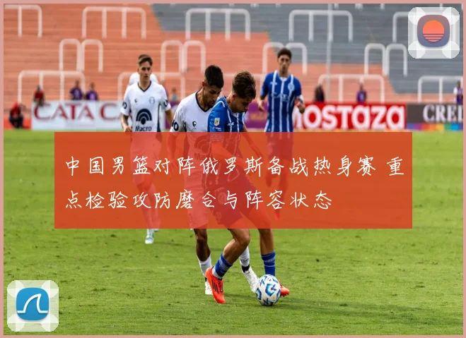 中国男篮对阵俄罗斯备战热身赛 重点检验攻防磨合与阵容状态