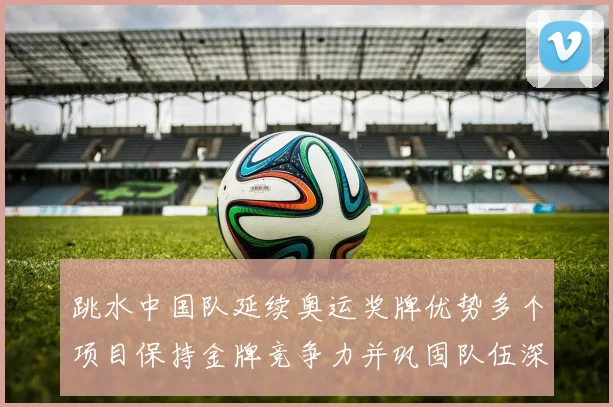 跳水中国队延续奥运奖牌优势多个项目保持金牌竞争力并巩固队伍深度