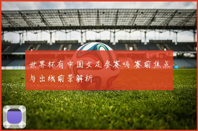 世界杯有中国女足参赛吗 赛前焦点与出线前景解析