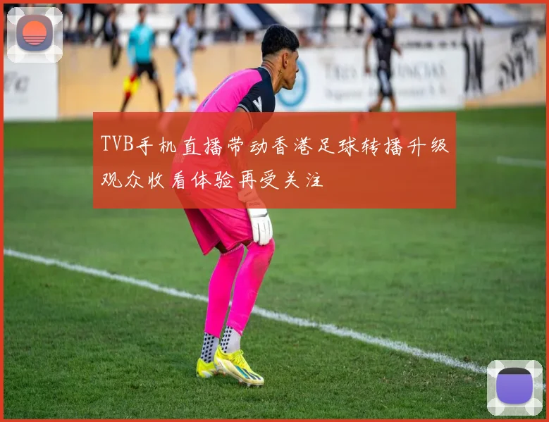 TVB手机直播带动香港足球转播升级观众收看体验再受关注