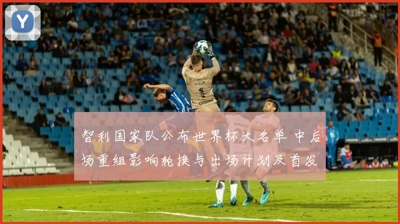 智利国家队公布世界杯大名单 中后场重组影响轮换与出场计划及首发争夺