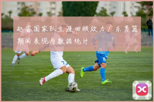 赵睿国家队生涯回顾效力广东男篮期间表现与数据统计