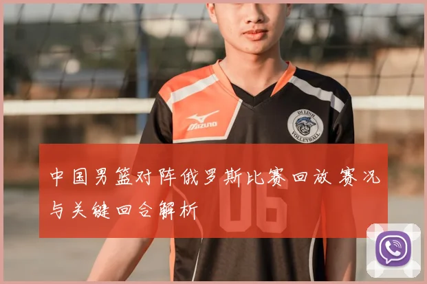 中国男篮对阵俄罗斯比赛回放 赛况与关键回合解析