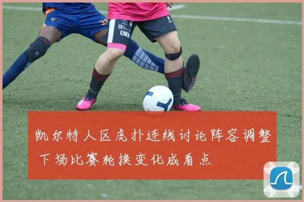 凯尔特人区虎扑连线讨论阵容调整 下场比赛轮换变化成看点