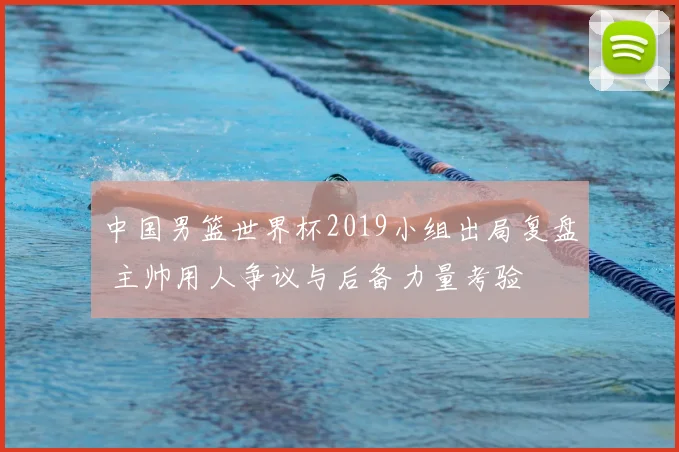 中国男篮世界杯2019小组出局复盘 主帅用人争议与后备力量考验