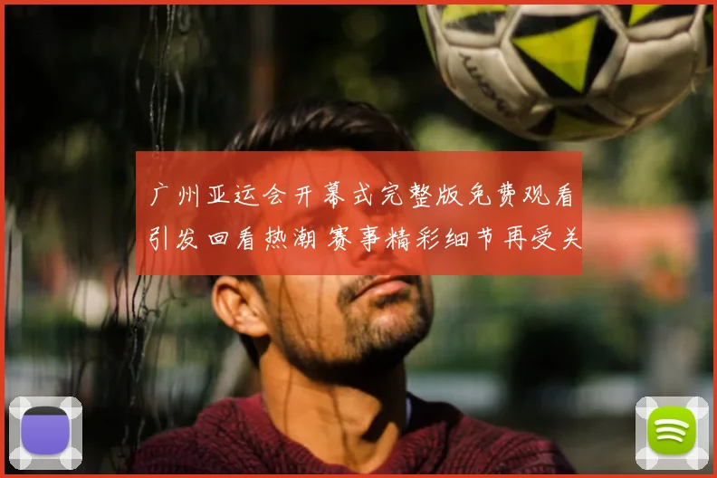 广州亚运会开幕式完整版免费观看引发回看热潮 赛事精彩细节再受关注