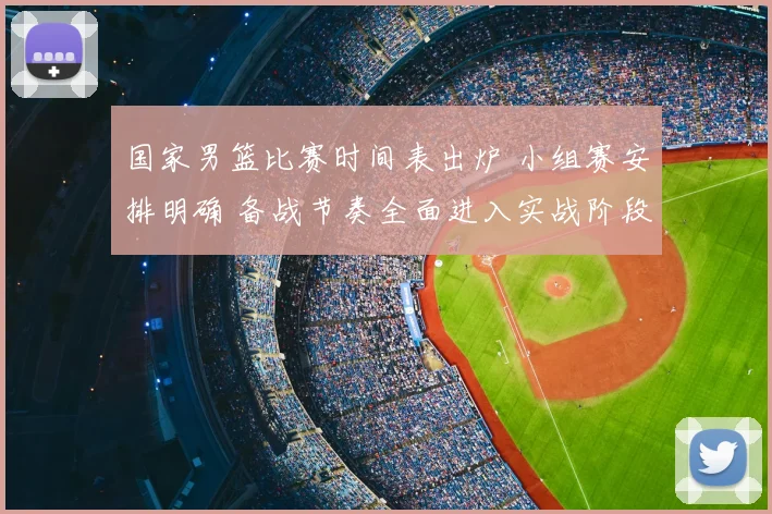 国家男篮比赛时间表出炉 小组赛安排明确 备战节奏全面进入实战阶段
