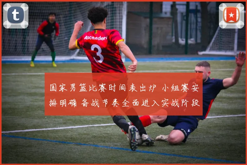 国家男篮比赛时间表出炉 小组赛安排明确 备战节奏全面进入实战阶段