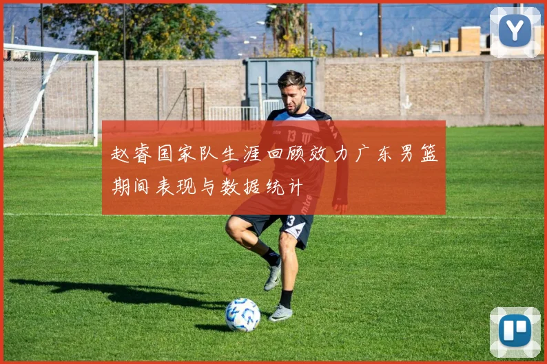 赵睿国家队生涯回顾效力广东男篮期间表现与数据统计