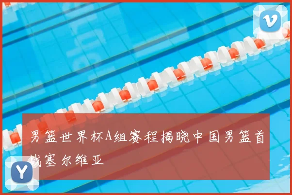 男篮世界杯A组赛程揭晓中国男篮首战塞尔维亚