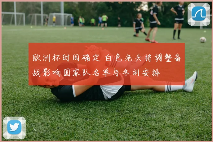 欧洲杯时间确定 白色老头将调整备战影响国家队名单与冬训安排