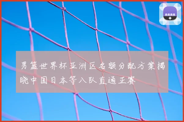 男篮世界杯亚洲区名额分配方案揭晓中国日本等八队直通正赛