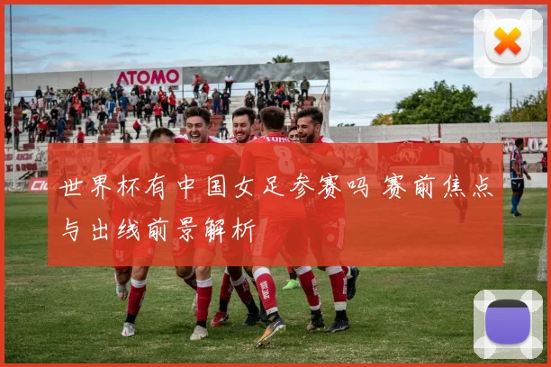 世界杯有中国女足参赛吗 赛前焦点与出线前景解析