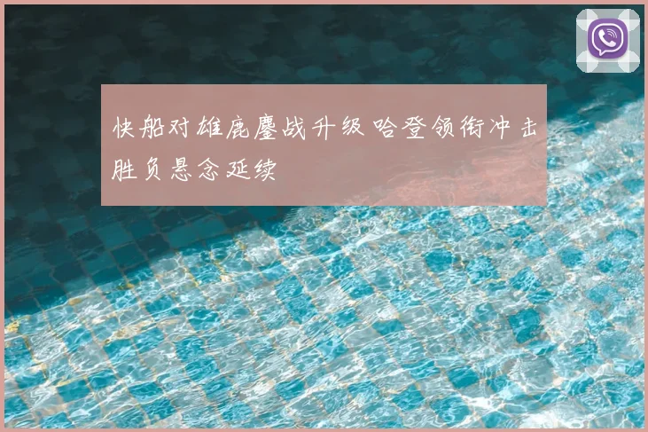 快船对雄鹿鏖战升级 哈登领衔冲击胜负悬念延续