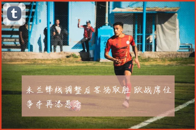 米兰锋线调整后客场取胜 欧战席位争夺再添悬念