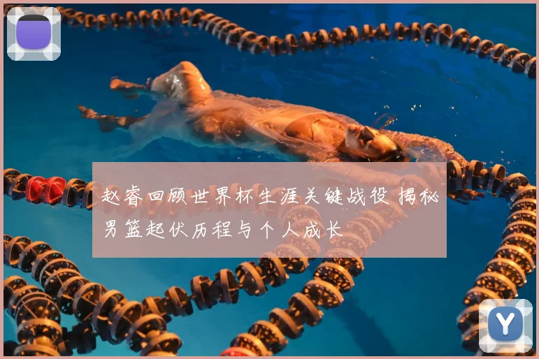 赵睿回顾世界杯生涯关键战役 揭秘男篮起伏历程与个人成长