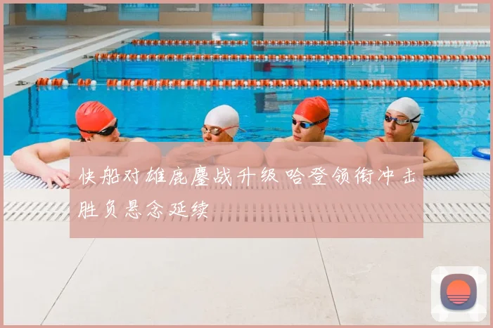 快船对雄鹿鏖战升级 哈登领衔冲击胜负悬念延续