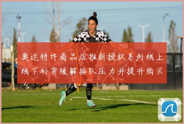 奥运特许商品店推新授权系列线上线下补货缓解排队压力并提升购买便利